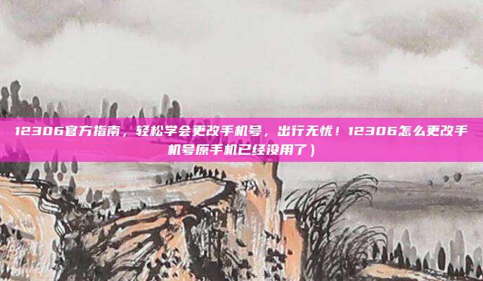 12306官方指南,轻松学会更改手机号,出行无忧!12306怎么更改手机号原手机已经没用了)