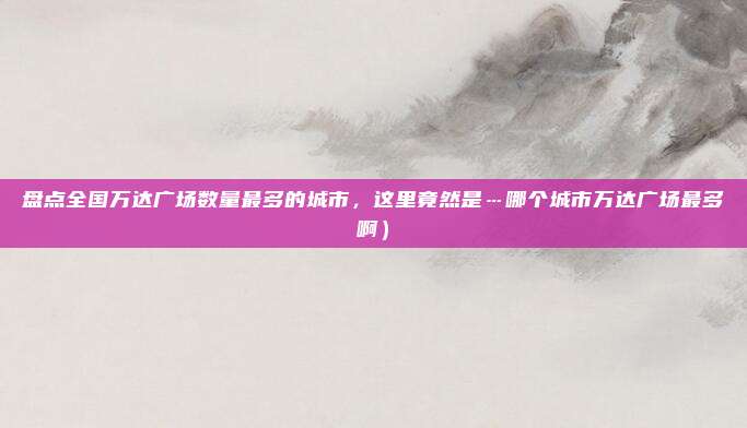 盘点全国万达广场数量最多的城市,这里竟然是…哪个城市万达广场最多啊)