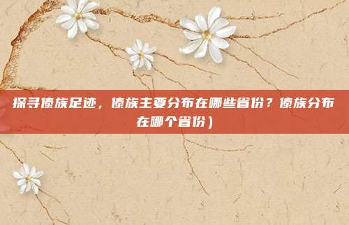 探寻傣族足迹,傣族主要分布在哪些省份?傣族分布在哪个省份)