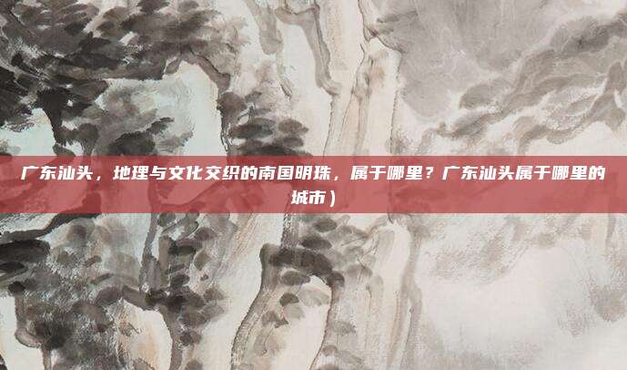 广东汕头,地理与文化交织的南国明珠,属于哪里?广东汕头属于哪里的城市)