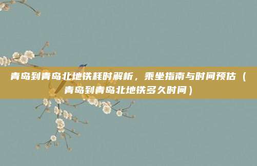 青岛到青岛北地铁耗时解析,乘坐指南与时间预估(青岛到青岛北地铁多久时间)