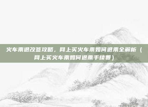 火车票退改签攻略，网上买火车票如何退票全解析（网上买火车票如何退票手续费）