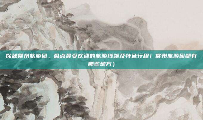 探秘常州旅游团,盘点最受欢迎的旅游线路及特色行程!常州旅游团都有哪些地方)
