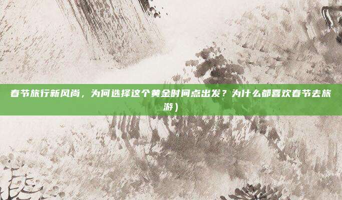 春节旅行新风尚,为何选择这个黄金时间点出发?为什么都喜欢春节去旅游)