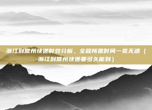 浙江到常州快递时效分析，全程所需时间一览无遗（浙江到常州快递要多久能到）