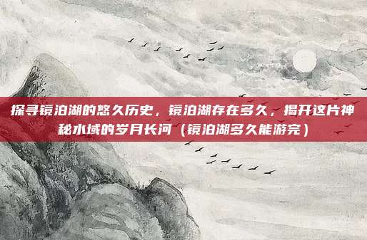 探寻镜泊湖的悠久历史,镜泊湖存在多久,揭开这片神秘水域的岁月长河(镜泊湖多久能游完)