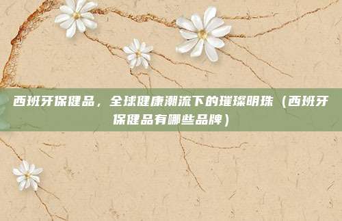 西班牙保健品，全球健康潮流下的璀璨明珠（西班牙保健品有哪些品牌）
