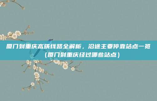 厦门到重庆高铁线路全解析,沿途主要停靠站点一览(厦门到重庆经过哪些站点)