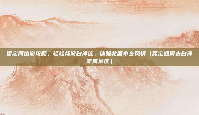 保定周边游攻略，轻松畅游白洋淀，体验北国水乡风情（保定如何去白洋淀风景区）
