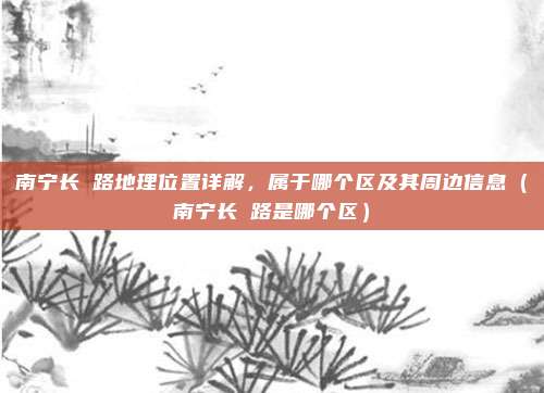 南宁长堽路地理位置详解，属于哪个区及其周边信息（南宁长堽路是哪个区）