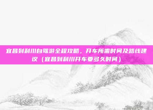宜昌到利川自驾游全程攻略，开车所需时间及路线建议（宜昌到利川开车要多久时间）