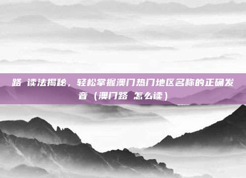 路氹读法揭秘,轻松掌握澳门热门地区名称的正确发音(澳门路氹怎么读)