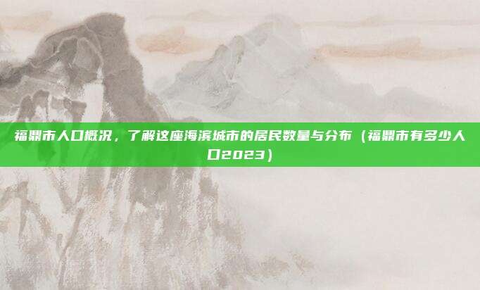 福鼎市人口概况，了解这座海滨城市的居民数量与分布（福鼎市有多少人口2023）