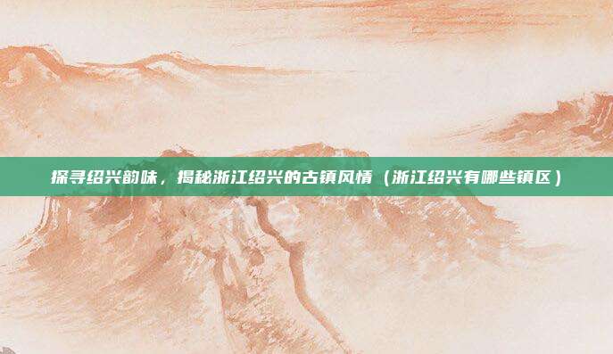 探寻绍兴韵味,揭秘浙江绍兴的古镇风情(浙江绍兴有哪些镇区)