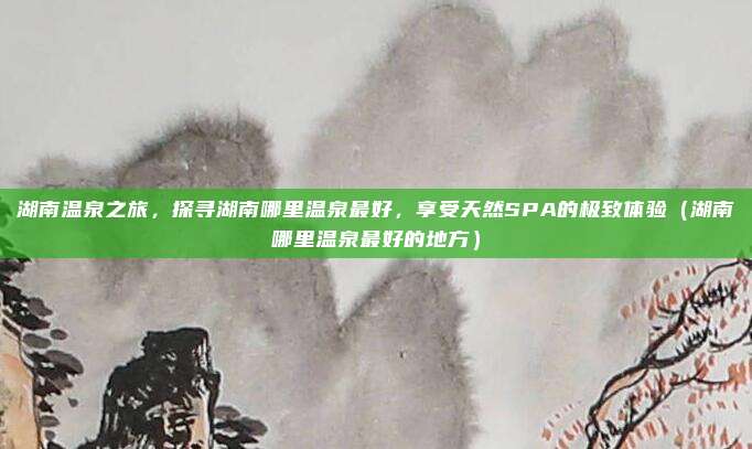 湖南温泉之旅,探寻湖南哪里温泉最好,享受天然SPA的极致体验(湖南哪里温泉最好的地方)