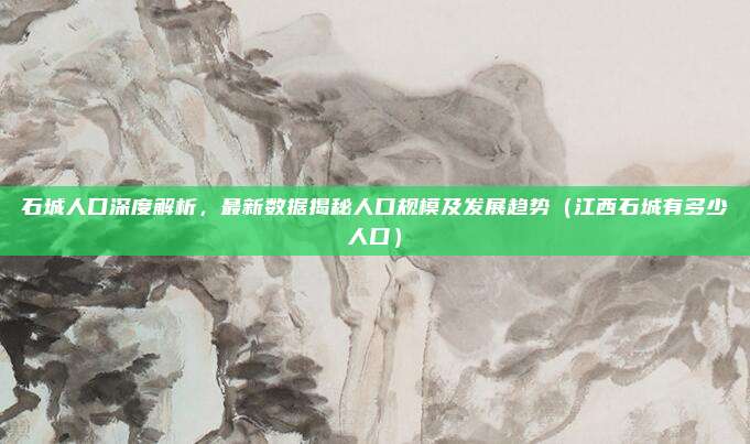 石城人口深度解析,最新数据揭秘人口规模及发展趋势(江西石城有多少人口)