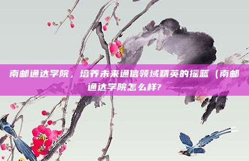 南邮通达学院,培养未来通信领域精英的摇篮(南邮通达学院怎么样?
