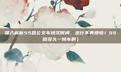 深入解析55路公交车班次时间,出行不再烦恼!55路多久一班车啊)