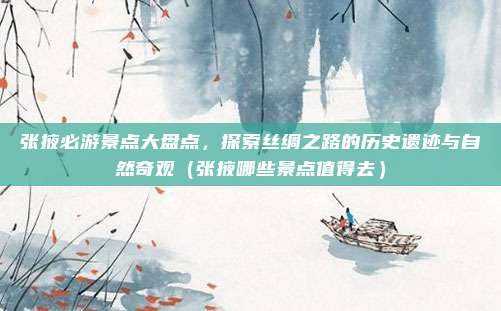 张掖必游景点大盘点,探索丝绸之路的历史遗迹与自然奇观(张掖哪些景点值得去)