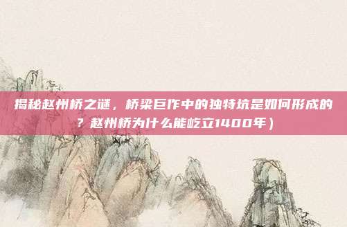 揭秘赵州桥之谜,桥梁巨作中的独特坑是如何形成的?赵州桥为什么能屹立1400年)