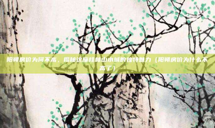 阳朔房价为何不高,揭秘这座桂林山水城的独特魅力(阳朔房价为什么不高了)