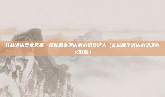 桂林酒店美女风采,揭秘哪家酒店的小姐最迷人(桂林哪个酒店小姐漂亮又好看)