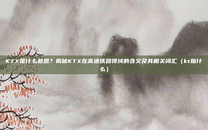 KTX是什么意思?揭秘KTX在高速铁路领域的含义及其相关词汇(kt指什么)