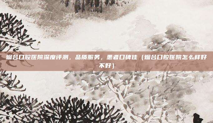 烟台口腔医院深度评测,品质服务,患者口碑佳(烟台口腔医院怎么样好不好)
