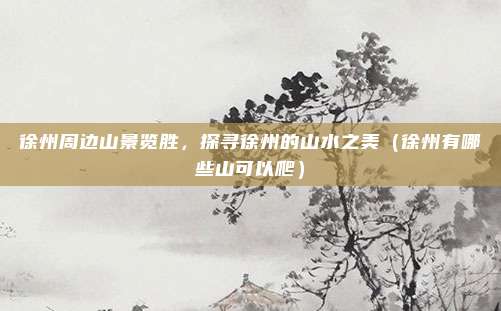 徐州周边山景览胜,探寻徐州的山水之美(徐州有哪些山可以爬)