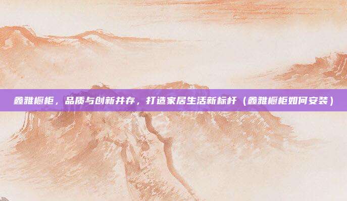 鑫雅橱柜,品质与创新并存,打造家居生活新标杆(鑫雅橱柜如何安装)