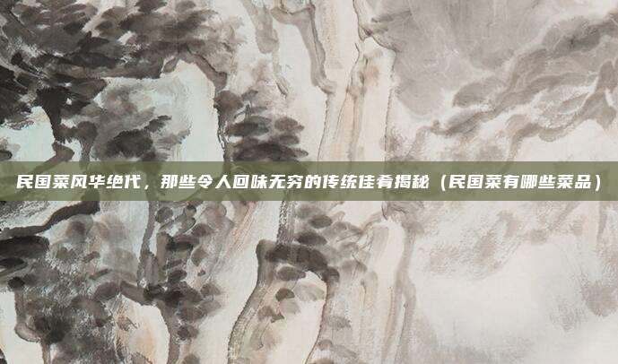 民国菜风华绝代,那些令人回味无穷的传统佳肴揭秘(民国菜有哪些菜品)
