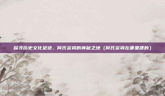 探寻历史文化足迹,何氏宗祠的神秘之地(何氏宗祠在哪里建的)