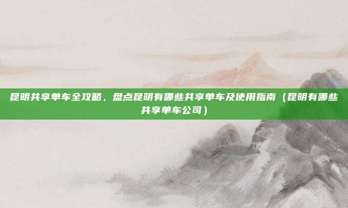 昆明共享单车全攻略,盘点昆明有哪些共享单车及使用指南(昆明有哪些共享单车公司)