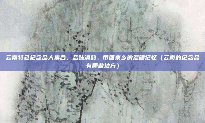 云南特色纪念品大集合,品味滇韵,带回家乡的温暖记忆(云南的纪念品有哪些地方)