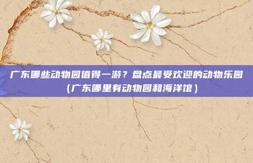 广东哪些动物园值得一游?盘点最受欢迎的动物乐园(广东哪里有动物园和海洋馆)