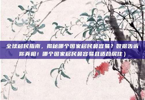 全球移民指南,揭秘哪个国家移民最容易?数据告诉你真相!哪个国家移民最容易且适合居住)