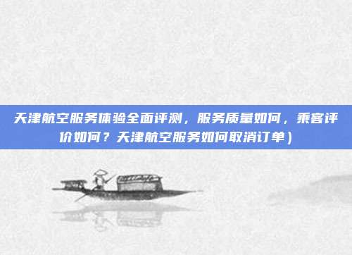 天津航空服务体验全面评测,服务质量如何,乘客评价如何?天津航空服务如何取消订单)