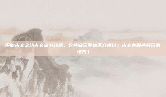 探秘古交之旅古交旅游攻略,这些游玩胜地不容错过!古交有哪些好玩的地方)