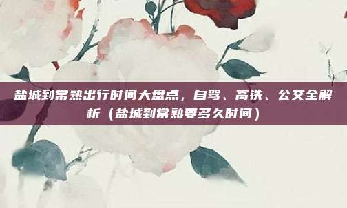 盐城到常熟出行时间大盘点,自驾、高铁、公交全解析(盐城到常熟要多久时间)