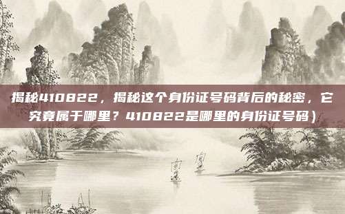 揭秘410822,揭秘这个身份证号码背后的秘密,它究竟属于哪里?410822是哪里的身份证号码)
