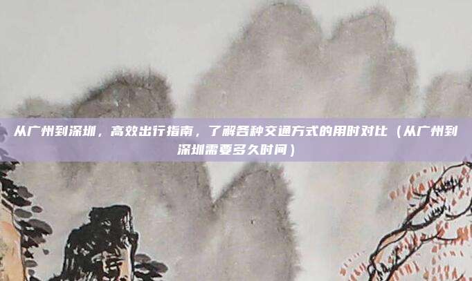 从广州到深圳,高效出行指南,了解各种交通方式的用时对比(从广州到深圳需要多久时间)