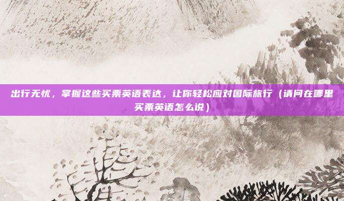 出行无忧,掌握这些买票英语表达,让你轻松应对国际旅行(请问在哪里买票英语怎么说)