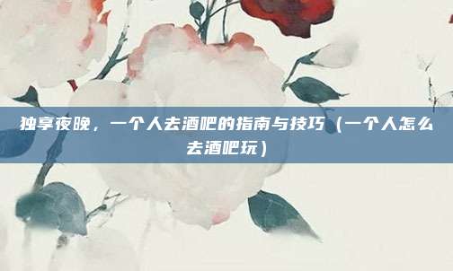独享夜晚,一个人去酒吧的指南与技巧(一个人怎么去酒吧玩)