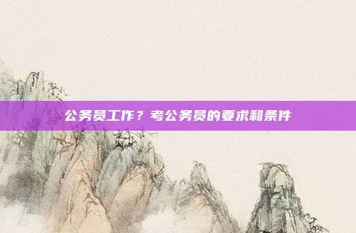 公务员工作?考公务员的要求和条件