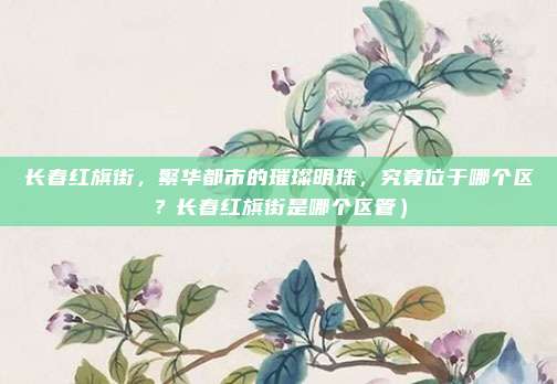 长春红旗街,繁华都市的璀璨明珠,究竟位于哪个区?长春红旗街是哪个区管)