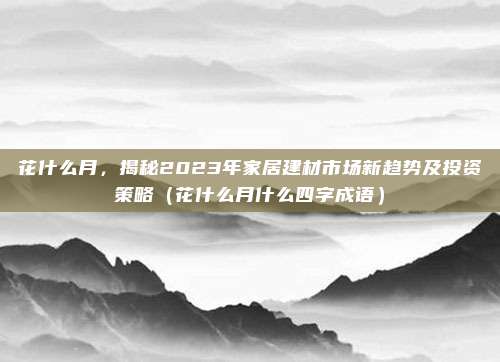 花什么月,揭秘2023年家居建材市场新趋势及投资策略(花什么月什么四字成语)