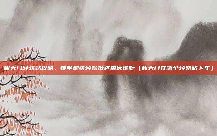 朝天门轻轨站攻略,乘坐地铁轻松抵达重庆地标(朝天门在哪个轻轨站下车)