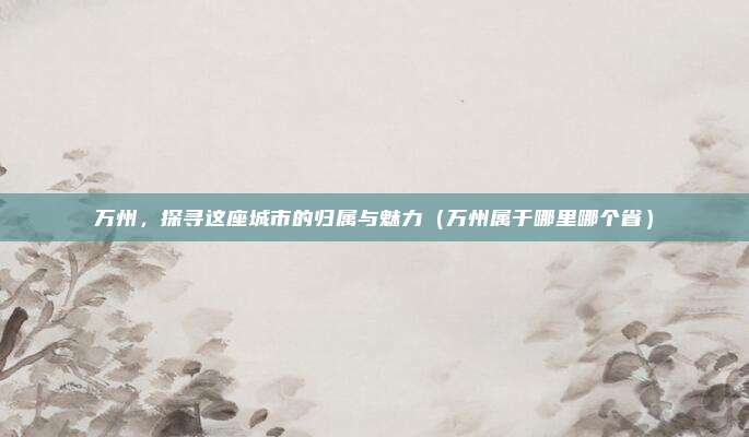 万州,探寻这座城市的归属与魅力(万州属于哪里哪个省)
