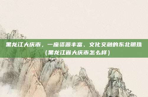 黑龙江大庆市,一座资源丰富、文化交融的东北明珠(黑龙江省大庆市怎么样)