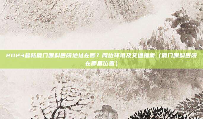 2023最新厦门眼科医院地址在哪?周边环境及交通指南(厦门眼科医院在哪里位置)